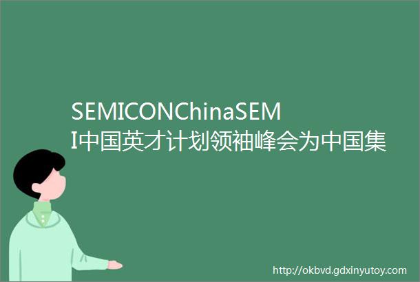 SEMICONChinaSEMI中国英才计划领袖峰会为中国集成电路产业发展注入新动力